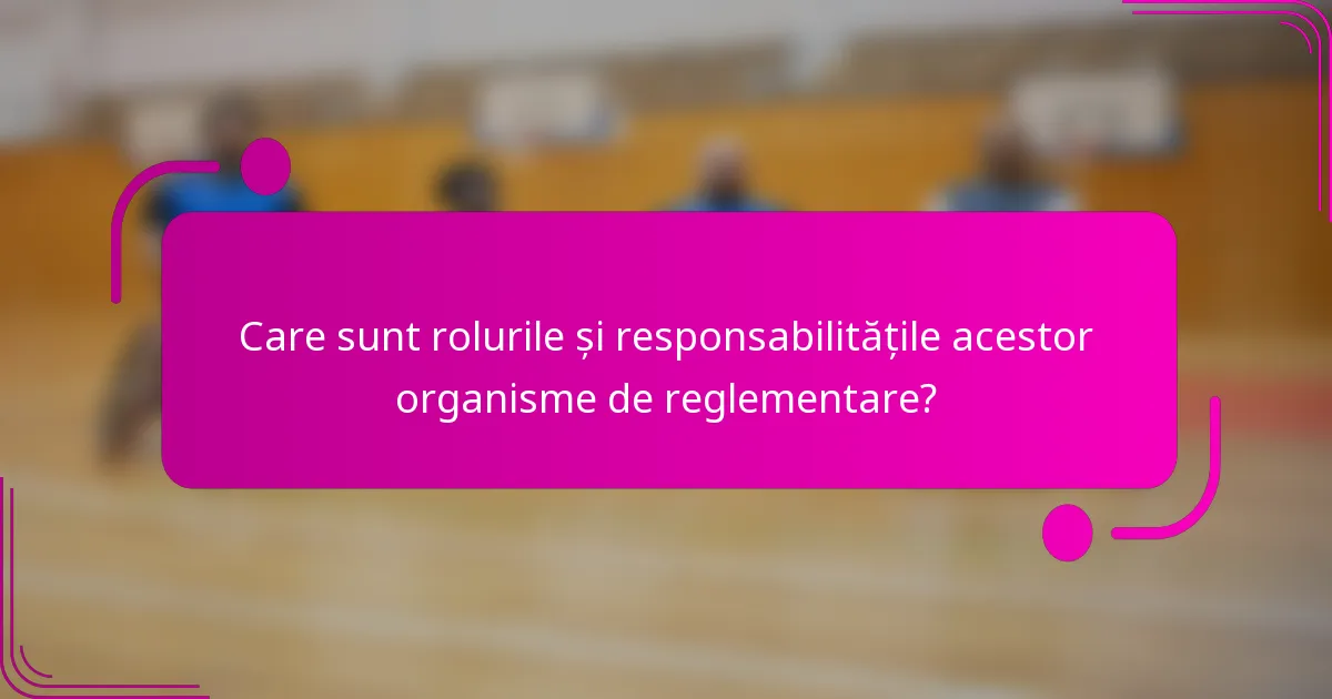 Care sunt rolurile și responsabilitățile acestor organisme de reglementare?